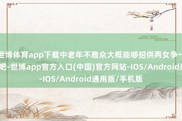 世博体育app下载中老年不雅众大概能够招供两女争一夫的这种故事吧-世博app官方入口(中国)官方网站-IOS/Android通用版/手机版