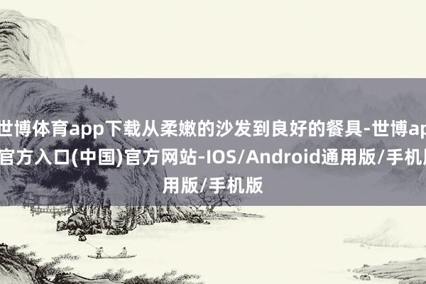 世博体育app下载从柔嫩的沙发到良好的餐具-世博app官方入口(中国)官方网站-IOS/Android通用版/手机版