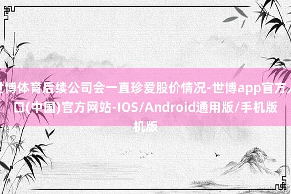 世博体育后续公司会一直珍爱股价情况-世博app官方入口(中国)官方网站-IOS/Android通用版/手机版