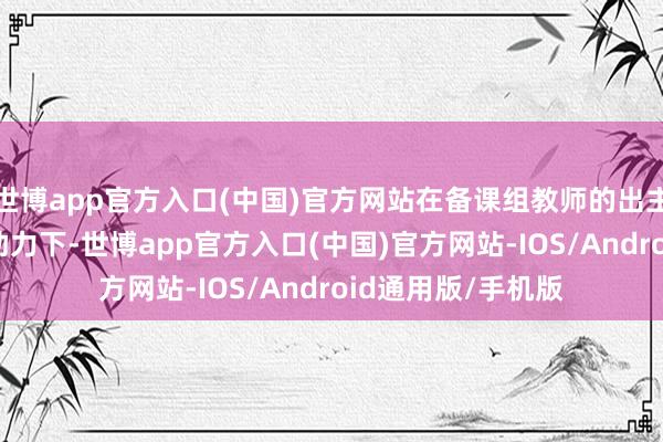 世博app官方入口(中国)官方网站在备课组教师的出主义策和希沃AI的助力下-世博app官方入口(中国)官方网站-IOS/Android通用版/手机版