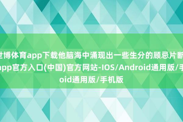世博体育app下载他脑海中涌现出一些生分的顾忌片断-世博app官方入口(中国)官方网站-IOS/Android通用版/手机版