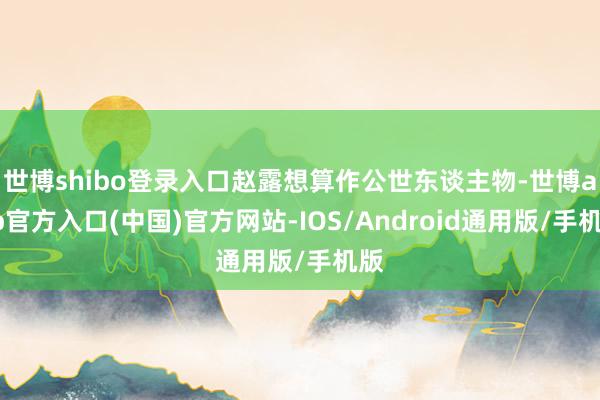 世博shibo登录入口赵露想算作公世东谈主物-世博app官方入口(中国)官方网站-IOS/Android通用版/手机版