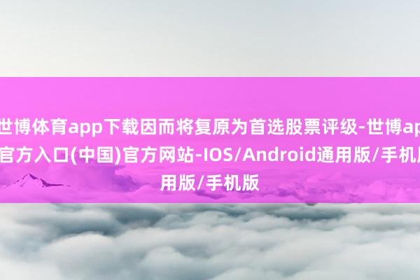 世博体育app下载因而将复原为首选股票评级-世博app官方入口(中国)官方网站-IOS/Android通用版/手机版