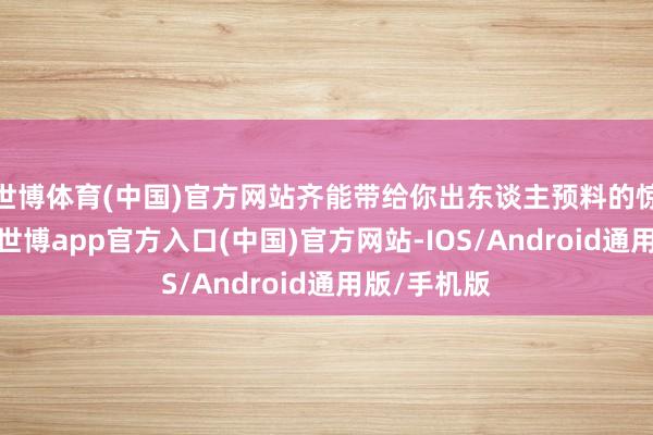世博体育(中国)官方网站齐能带给你出东谈主预料的惊喜和享受-世博app官方入口(中国)官方网站-IOS/Android通用版/手机版