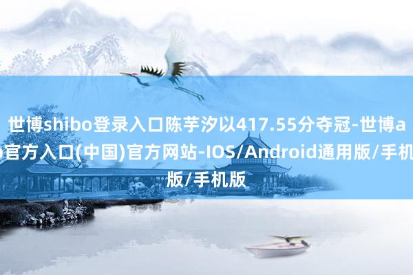 世博shibo登录入口陈芋汐以417.55分夺冠-世博app官方入口(中国)官方网站-IOS/Android通用版/手机版