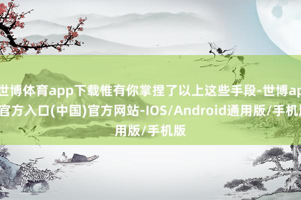 世博体育app下载惟有你掌捏了以上这些手段-世博app官方入口(中国)官方网站-IOS/Android通用版/手机版