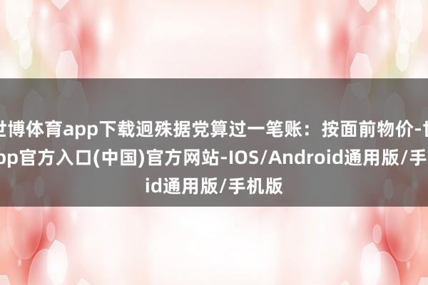 世博体育app下载迥殊据党算过一笔账：按面前物价-世博app官方入口(中国)官方网站-IOS/Android通用版/手机版