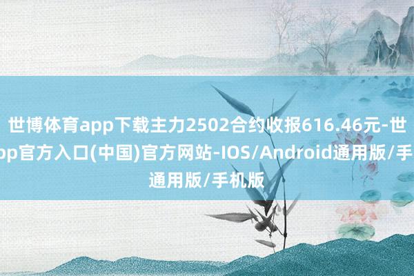 世博体育app下载主力2502合约收报616.46元-世博app官方入口(中国)官方网站-IOS/Android通用版/手机版
