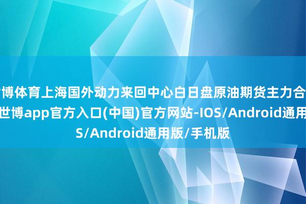世博体育上海国外动力来回中心白日盘原油期货主力合约颤动收跌-世博app官方入口(中国)官方网站-IOS/Android通用版/手机版
