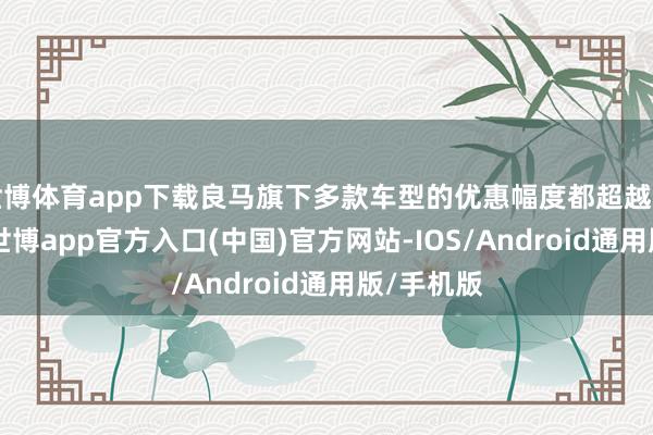世博体育app下载良马旗下多款车型的优惠幅度都超越了10万元-世博app官方入口(中国)官方网站-IOS/Android通用版/手机版