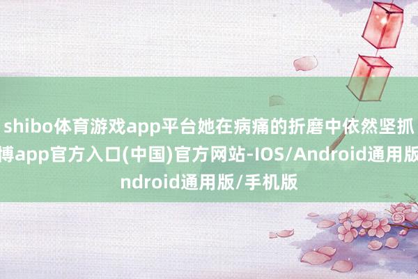 shibo体育游戏app平台她在病痛的折磨中依然坚抓写稿-世博app官方入口(中国)官方网站-IOS/Android通用版/手机版