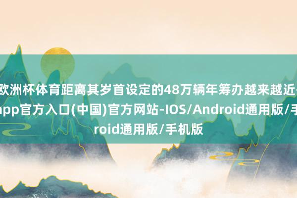 欧洲杯体育距离其岁首设定的48万辆年筹办越来越近-世博app官方入口(中国)官方网站-IOS/Android通用版/手机版