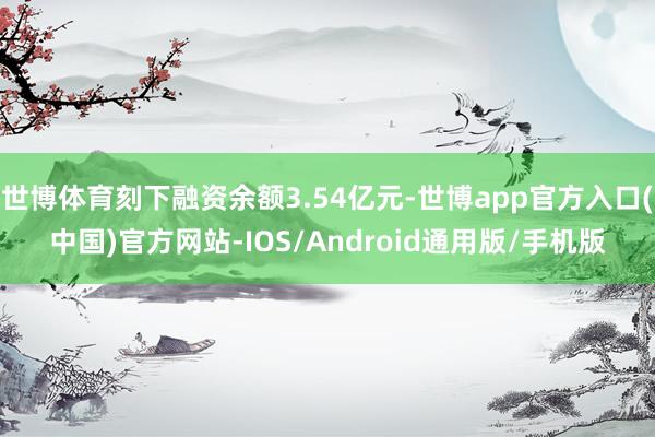 世博体育刻下融资余额3.54亿元-世博app官方入口(中国)官方网站-IOS/Android通用版/手机版