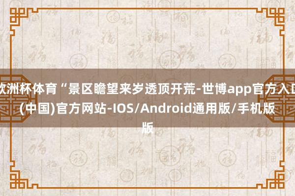 欧洲杯体育“景区瞻望来岁透顶开荒-世博app官方入口(中国)官方网站-IOS/Android通用版/手机版