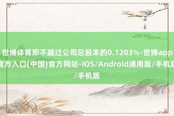 世博体育即不越过公司总股本的0.1203%-世博app官方入口(中国)官方网站-IOS/Android通用版/手机版