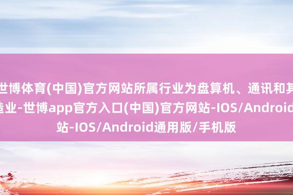 世博体育(中国)官方网站所属行业为盘算机、通讯和其他电子开拓制造业-世博app官方入口(中国)官方网站-IOS/Android通用版/手机版