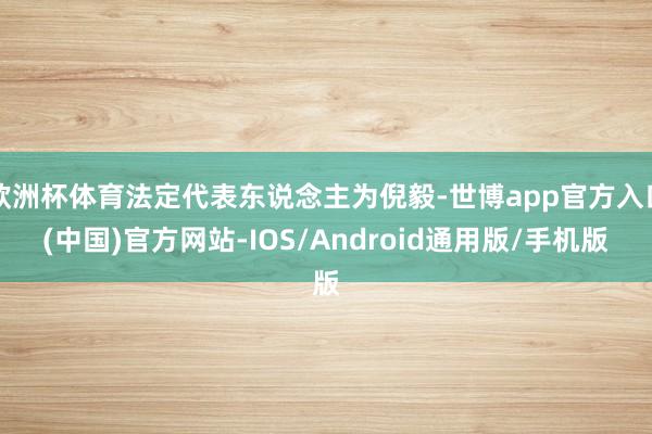 欧洲杯体育法定代表东说念主为倪毅-世博app官方入口(中国)官方网站-IOS/Android通用版/手机版