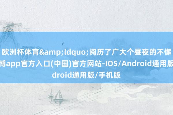 欧洲杯体育&ldquo;阅历了广大个昼夜的不懈发奋-世博app官方入口(中国)官方网站-IOS/Android通用版/手机版