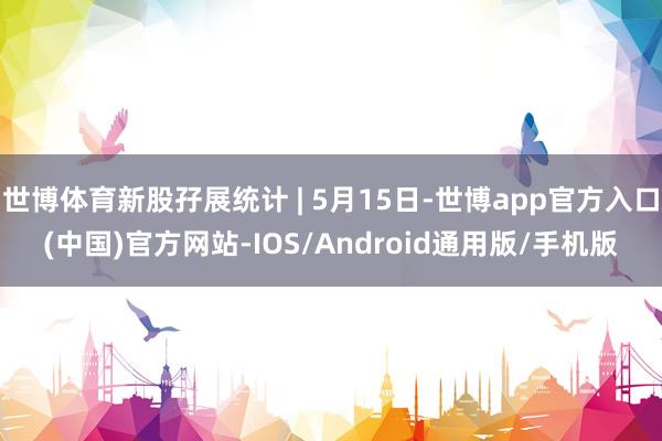 世博体育新股孖展统计 | 5月15日-世博app官方入口(中国)官方网站-IOS/Android通用版/手机版
