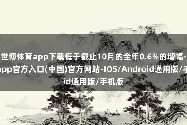 世博体育app下载低于截止10月的全年0.6%的增幅-世博app官方入口(中国)官方网站-IOS/Android通用版/手机版