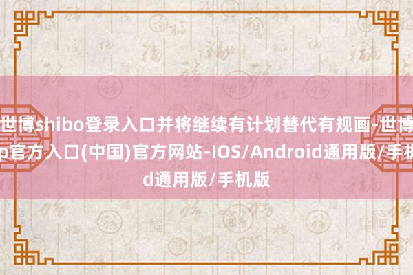 世博shibo登录入口并将继续有计划替代有规画-世博app官方入口(中国)官方网站-IOS/Android通用版/手机版