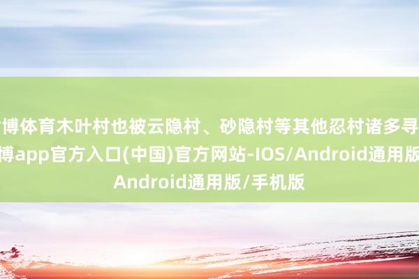 世博体育木叶村也被云隐村、砂隐村等其他忍村诸多寻衅试探-世博app官方入口(中国)官方网站-IOS/Android通用版/手机版