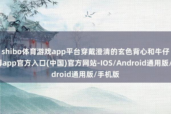 shibo体育游戏app平台穿戴澄清的玄色背心和牛仔裤-世博app官方入口(中国)官方网站-IOS/Android通用版/手机版
