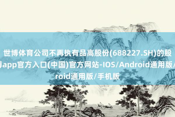 世博体育公司不再执有品高股份(688227.SH)的股票-世博app官方入口(中国)官方网站-IOS/Android通用版/手机版