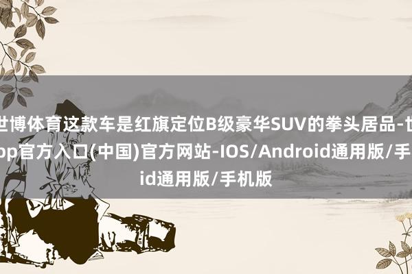 世博体育这款车是红旗定位B级豪华SUV的拳头居品-世博app官方入口(中国)官方网站-IOS/Android通用版/手机版