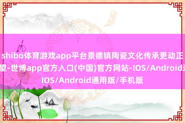 shibo体育游戏app平台景德镇陶瓷文化传承更动正展现出高贵期望-世博app官方入口(中国)官方网站-IOS/Android通用版/手机版