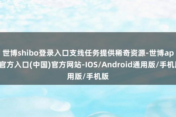 世博shibo登录入口支线任务提供稀奇资源-世博app官方入口(中国)官方网站-IOS/Android通用版/手机版