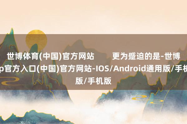 世博体育(中国)官方网站        更为蹙迫的是-世博app官方入口(中国)官方网站-IOS/Android通用版/手机版