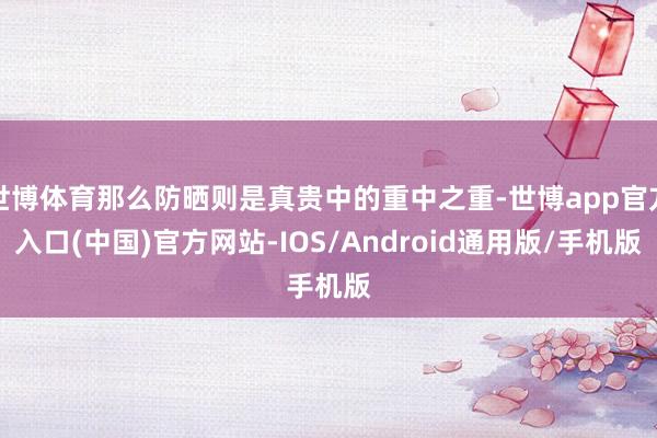 世博体育那么防晒则是真贵中的重中之重-世博app官方入口(中国)官方网站-IOS/Android通用版/手机版