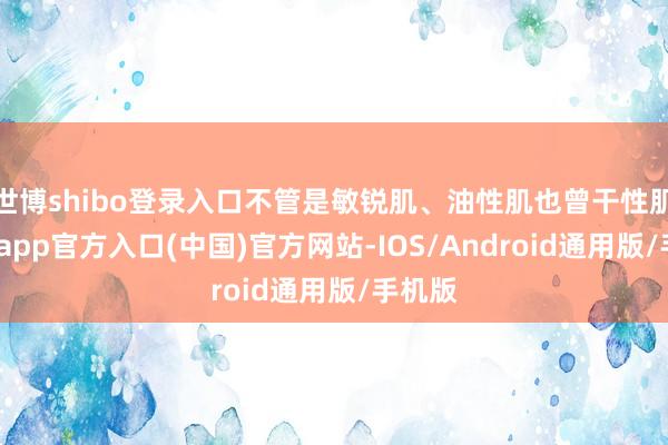 世博shibo登录入口不管是敏锐肌、油性肌也曾干性肌-世博app官方入口(中国)官方网站-IOS/Android通用版/手机版