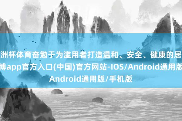 欧洲杯体育奋勉于为滥用者打造温和、安全、健康的居家环境-世博app官方入口(中国)官方网站-IOS/Android通用版/手机版