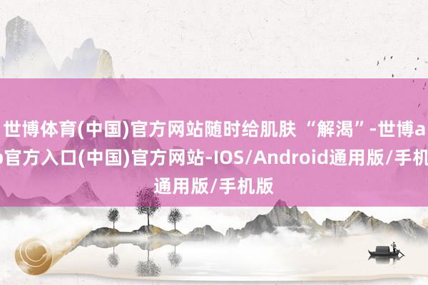 世博体育(中国)官方网站随时给肌肤 “解渴”-世博app官方入口(中国)官方网站-IOS/Android通用版/手机版