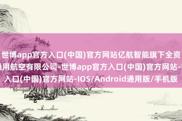 世博app官方入口(中国)官方网站亿航智能旗下全资子公司——广东亿航通用航空有限公司-世博app官方入口(中国)官方网站-IOS/Android通用版/手机版