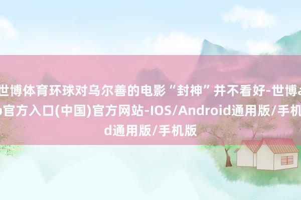世博体育环球对乌尔善的电影“封神”并不看好-世博app官方入口(中国)官方网站-IOS/Android通用版/手机版