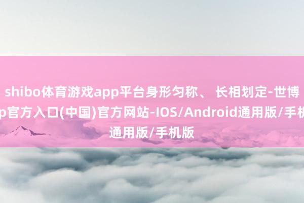 shibo体育游戏app平台身形匀称、 长相划定-世博app官方入口(中国)官方网站-IOS/Android通用版/手机版