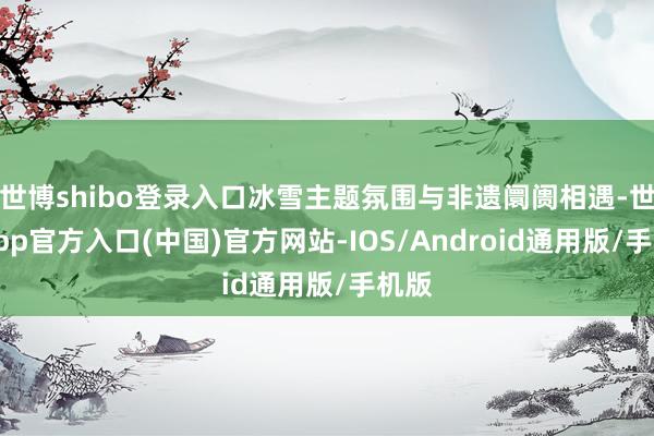 世博shibo登录入口冰雪主题氛围与非遗阛阓相遇-世博app官方入口(中国)官方网站-IOS/Android通用版/手机版