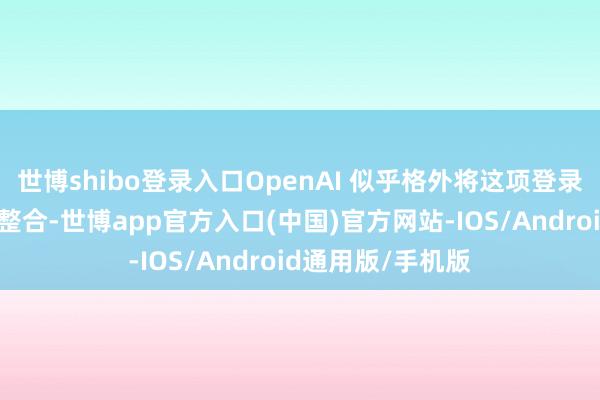 世博shibo登录入口OpenAI 似乎格外将这项登录管事与繁密公司整合-世博app官方入口(中国)官方网站-IOS/Android通用版/手机版