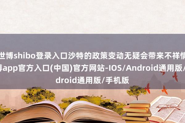 世博shibo登录入口沙特的政策变动无疑会带来不祥情味-世博app官方入口(中国)官方网站-IOS/Android通用版/手机版