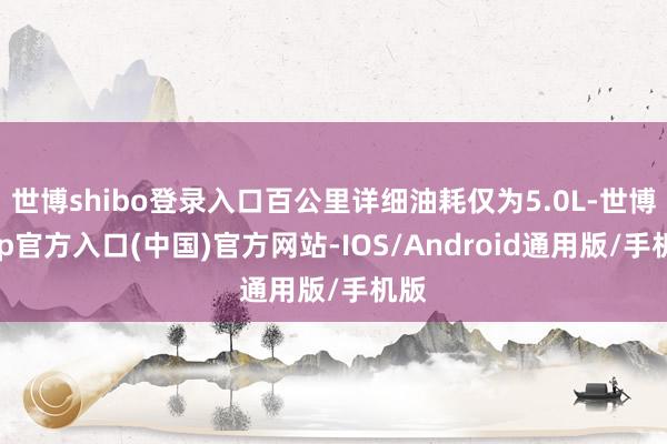 世博shibo登录入口百公里详细油耗仅为5.0L-世博app官方入口(中国)官方网站-IOS/Android通用版/手机版