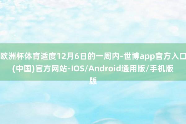 欧洲杯体育适度12月6日的一周内-世博app官方入口(中国)官方网站-IOS/Android通用版/手机版