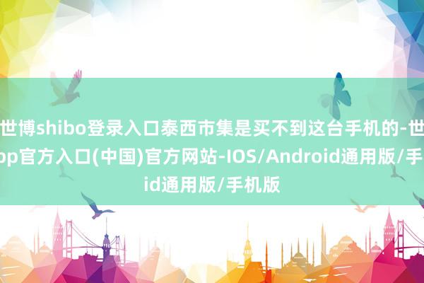 世博shibo登录入口泰西市集是买不到这台手机的-世博app官方入口(中国)官方网站-IOS/Android通用版/手机版