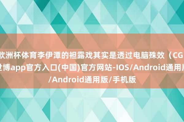 欧洲杯体育李伊潭的袒露戏其实是透过电脑殊效（CG）完成的-世博app官方入口(中国)官方网站-IOS/Android通用版/手机版