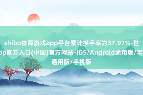 shibo体育游戏app平台累计换手率为37.97%-世博app官方入口(中国)官方网站-IOS/Android通用版/手机版