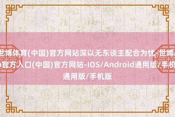 世博体育(中国)官方网站深以无东谈主配合为忧-世博app官方入口(中国)官方网站-IOS/Android通用版/手机版