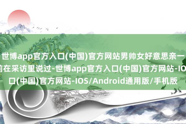 世博app官方入口(中国)官方网站男帅女好意思亲一下若何了？ ”他早前在采访里说过-世博app官方入口(中国)官方网站-IOS/Android通用版/手机版