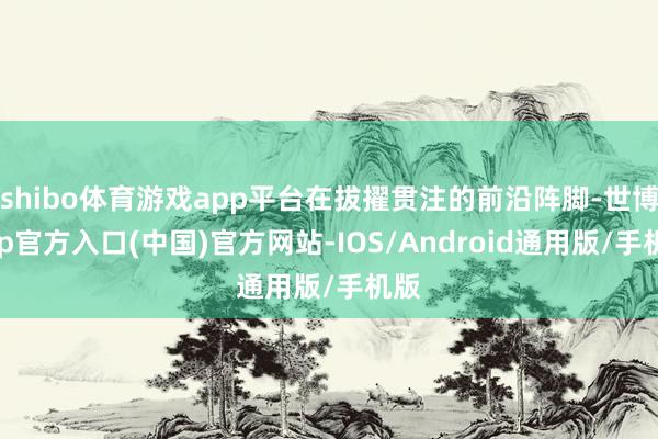 shibo体育游戏app平台在拔擢贯注的前沿阵脚-世博app官方入口(中国)官方网站-IOS/Android通用版/手机版